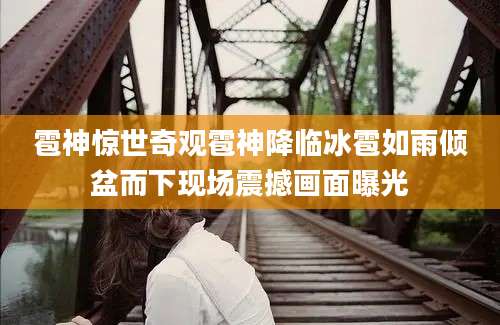 雹神惊世奇观雹神降临冰雹如雨倾盆而下现场震撼画面曝光