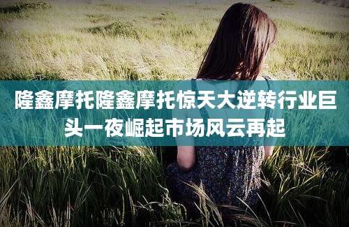 隆鑫摩托隆鑫摩托惊天大逆转行业巨头一夜崛起市场风云再起