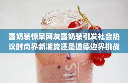露奶装惊呆网友露奶装引发社会热议时尚界新潮流还是道德边界挑战