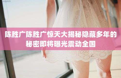 陈胜广陈胜广惊天大揭秘隐藏多年的秘密即将曝光震动全国
