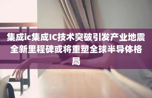 集成ic集成IC技术突破引发产业地震全新里程碑或将重塑全球半导体格局