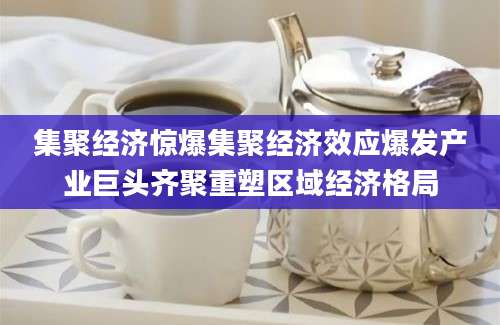集聚经济惊爆集聚经济效应爆发产业巨头齐聚重塑区域经济格局