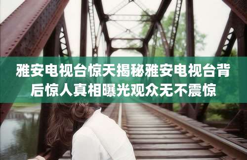 雅安电视台惊天揭秘雅安电视台背后惊人真相曝光观众无不震惊