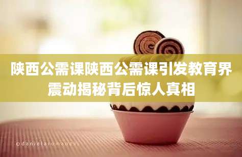 陕西公需课陕西公需课引发教育界震动揭秘背后惊人真相