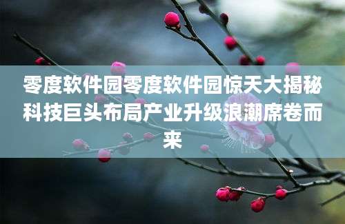 零度软件园零度软件园惊天大揭秘科技巨头布局产业升级浪潮席卷而来