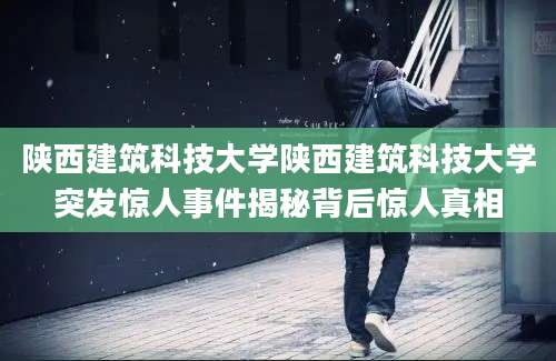 陕西建筑科技大学陕西建筑科技大学突发惊人事件揭秘背后惊人真相