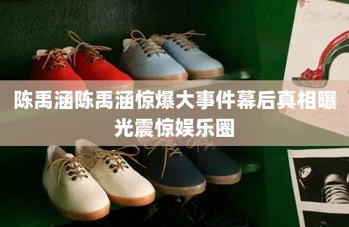 陈禹涵陈禹涵惊爆大事件幕后真相曝光震惊娱乐圈