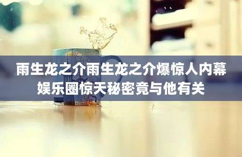 雨生龙之介雨生龙之介爆惊人内幕娱乐圈惊天秘密竟与他有关