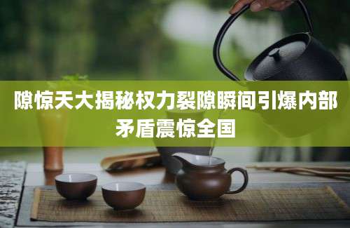 隙惊天大揭秘权力裂隙瞬间引爆内部矛盾震惊全国