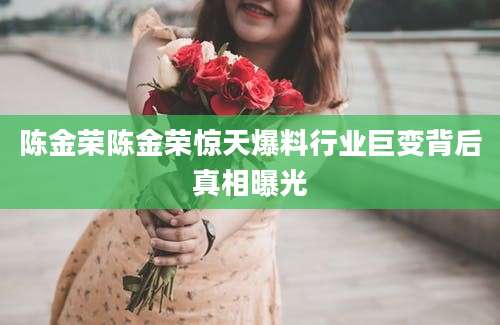 陈金荣陈金荣惊天爆料行业巨变背后真相曝光