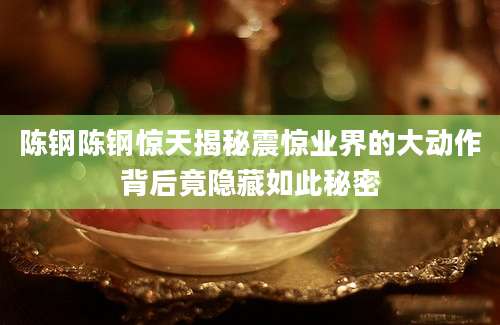 陈钢陈钢惊天揭秘震惊业界的大动作背后竟隐藏如此秘密