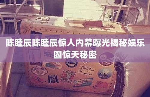 陈睦辰陈睦辰惊人内幕曝光揭秘娱乐圈惊天秘密