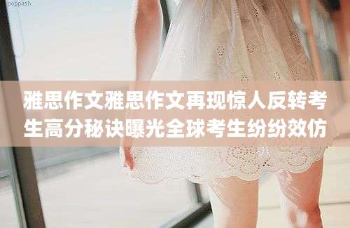 雅思作文雅思作文再现惊人反转考生高分秘诀曝光全球考生纷纷效仿