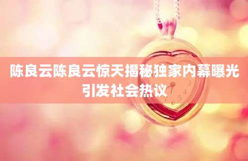 陈良云陈良云惊天揭秘独家内幕曝光引发社会热议