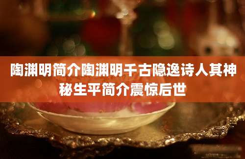 陶渊明简介陶渊明千古隐逸诗人其神秘生平简介震惊后世
