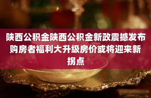 陕西公积金陕西公积金新政震撼发布购房者福利大升级房价或将迎来新拐点