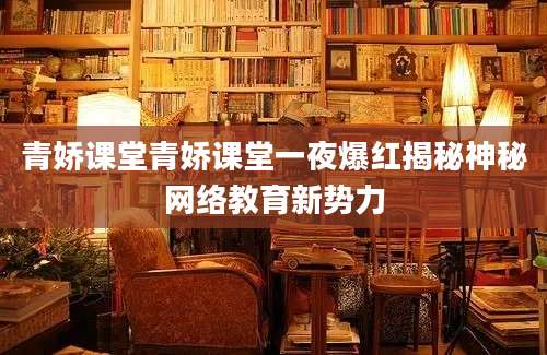 青娇课堂青娇课堂一夜爆红揭秘神秘网络教育新势力