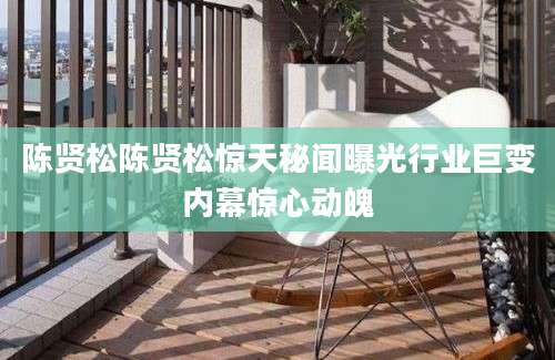 陈贤松陈贤松惊天秘闻曝光行业巨变内幕惊心动魄