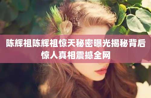 陈辉祖陈辉祖惊天秘密曝光揭秘背后惊人真相震撼全网