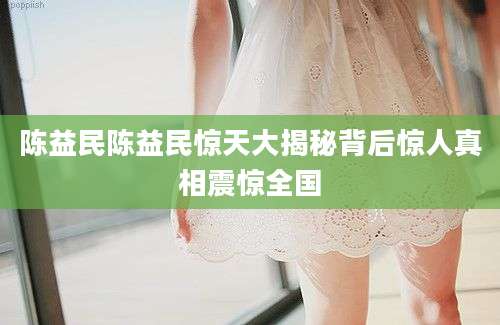 陈益民陈益民惊天大揭秘背后惊人真相震惊全国
