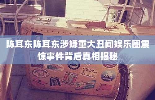 陈耳东陈耳东涉嫌重大丑闻娱乐圈震惊事件背后真相揭秘