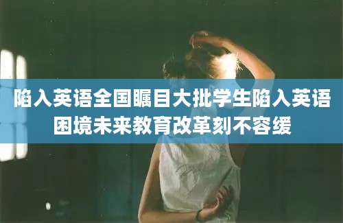 陷入英语全国瞩目大批学生陷入英语困境未来教育改革刻不容缓