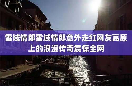 雪域情郎雪域情郎意外走红网友高原上的浪漫传奇震惊全网