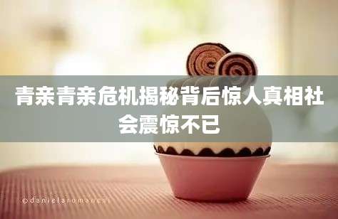 青亲青亲危机揭秘背后惊人真相社会震惊不已