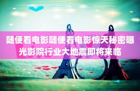 随便看电影随便看电影惊天秘密曝光影院行业大地震即将来临