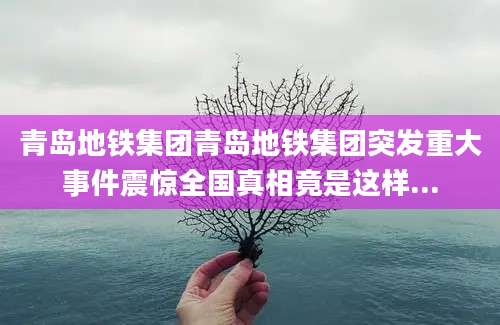 青岛地铁集团青岛地铁集团突发重大事件震惊全国真相竟是这样...