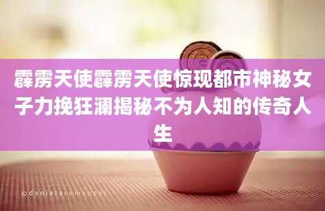 霹雳天使霹雳天使惊现都市神秘女子力挽狂澜揭秘不为人知的传奇人生