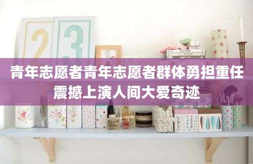 青年志愿者青年志愿者群体勇担重任震撼上演人间大爱奇迹