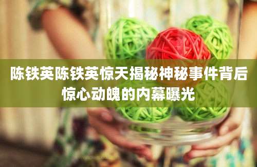陈铁英陈铁英惊天揭秘神秘事件背后惊心动魄的内幕曝光