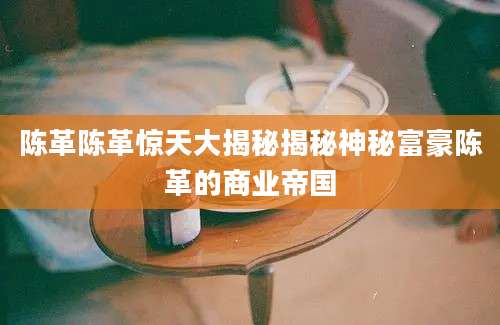 陈革陈革惊天大揭秘揭秘神秘富豪陈革的商业帝国