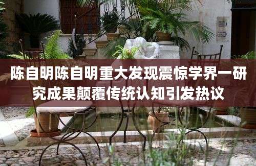 陈自明陈自明重大发现震惊学界一研究成果颠覆传统认知引发热议