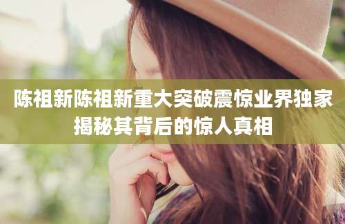 陈祖新陈祖新重大突破震惊业界独家揭秘其背后的惊人真相