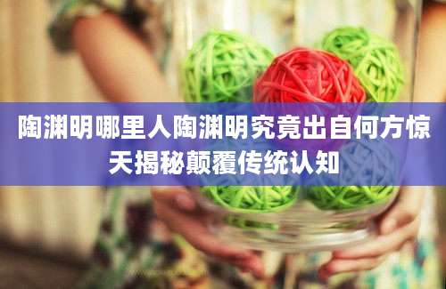 陶渊明哪里人陶渊明究竟出自何方惊天揭秘颠覆传统认知