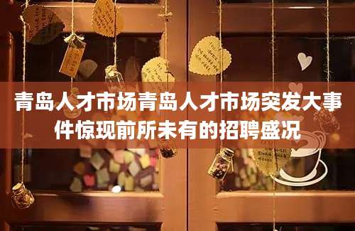 青岛人才市场青岛人才市场突发大事件惊现前所未有的招聘盛况