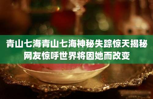 青山七海青山七海神秘失踪惊天揭秘网友惊呼世界将因她而改变