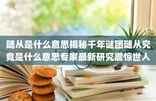 随从是什么意思揭秘千年谜团随从究竟是什么意思专家最新研究震惊世人