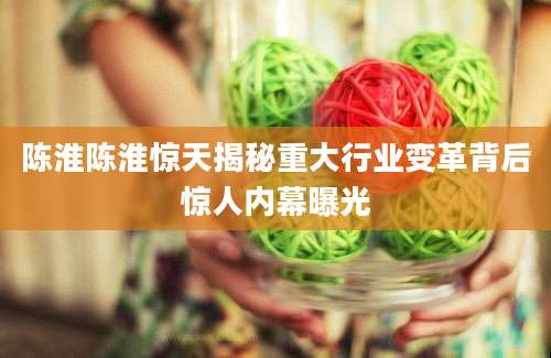 陈淮陈淮惊天揭秘重大行业变革背后惊人内幕曝光