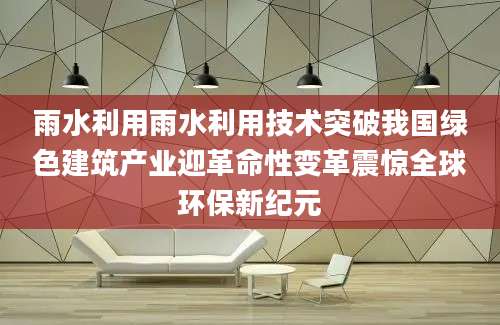 雨水利用雨水利用技术突破我国绿色建筑产业迎革命性变革震惊全球环保新纪元