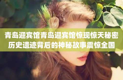 青岛迎宾馆青岛迎宾馆惊现惊天秘密历史遗迹背后的神秘故事震惊全国