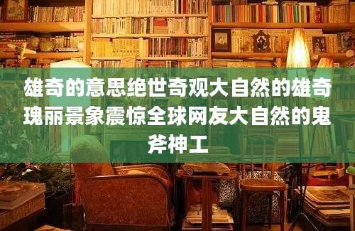 雄奇的意思绝世奇观大自然的雄奇瑰丽景象震惊全球网友大自然的鬼斧神工
