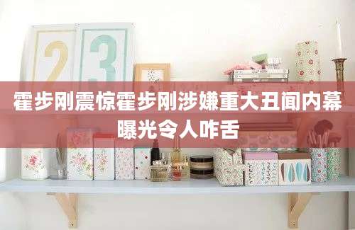 霍步刚震惊霍步刚涉嫌重大丑闻内幕曝光令人咋舌