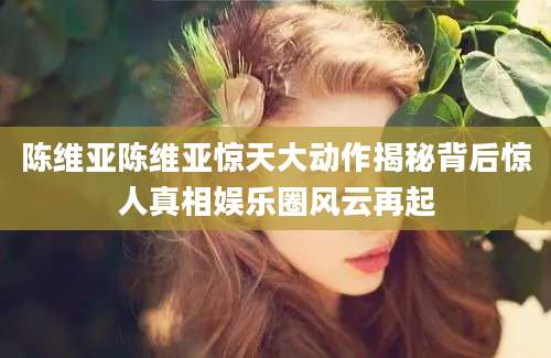 陈维亚陈维亚惊天大动作揭秘背后惊人真相娱乐圈风云再起