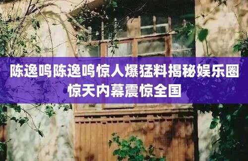 陈逸鸣陈逸鸣惊人爆猛料揭秘娱乐圈惊天内幕震惊全国