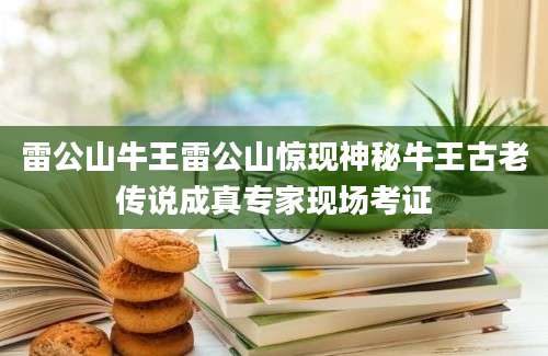 雷公山牛王雷公山惊现神秘牛王古老传说成真专家现场考证