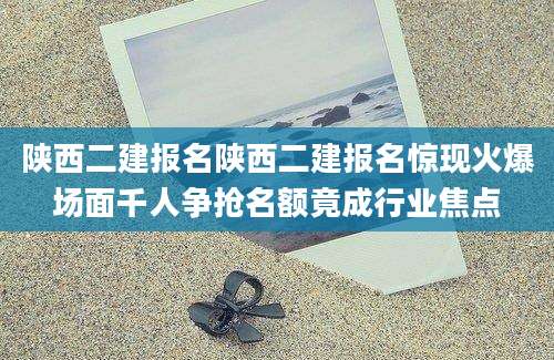 陕西二建报名陕西二建报名惊现火爆场面千人争抢名额竟成行业焦点
