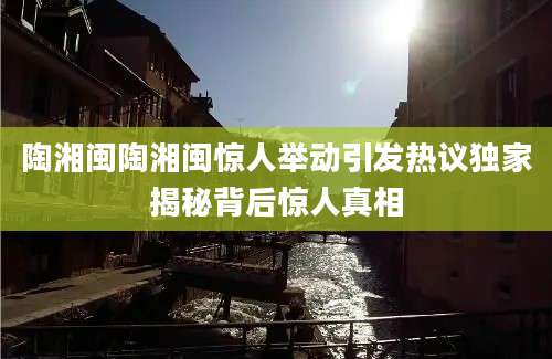 陶湘闽陶湘闽惊人举动引发热议独家揭秘背后惊人真相